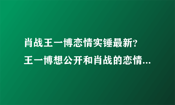 肖战王一博恋情实锤最新？ 王一博想公开和肖战的恋情真相揭晓