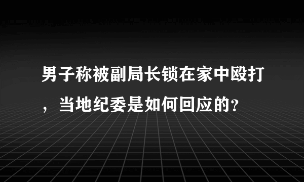 男子称被副局长锁在家中殴打，当地纪委是如何回应的？