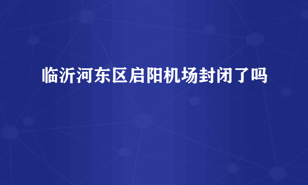 临沂河东区启阳机场封闭了吗