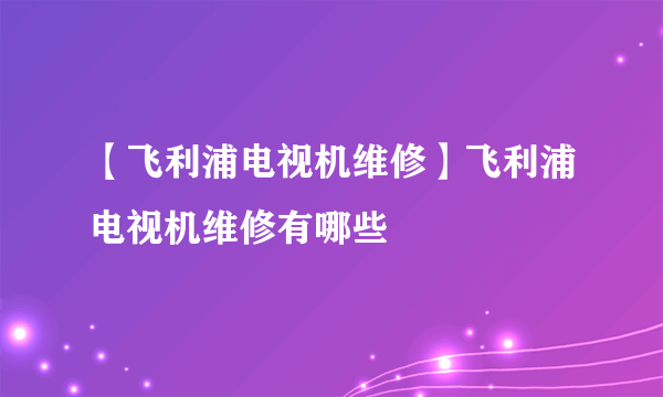 【飞利浦电视机维修】飞利浦电视机维修有哪些