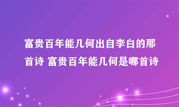 富贵百年能几何出自李白的那首诗 富贵百年能几何是哪首诗