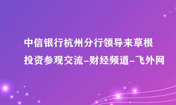 中信银行杭州分行领导来草根投资参观交流-财经频道-飞外网