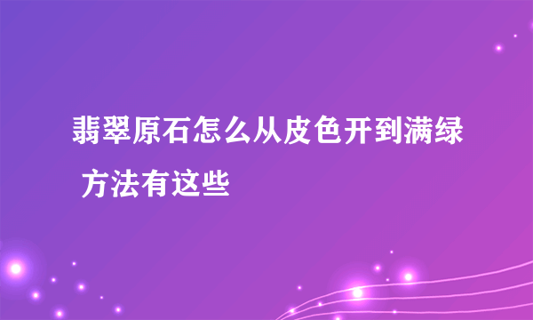 翡翠原石怎么从皮色开到满绿 方法有这些