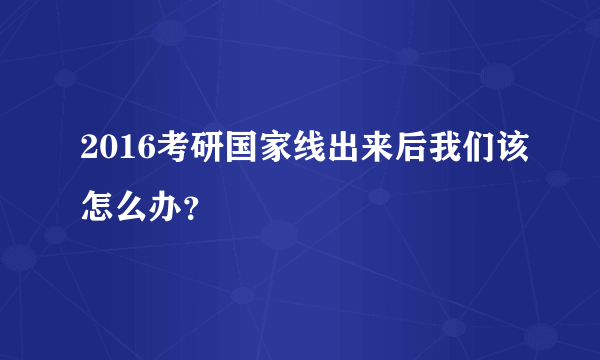 2016考研国家线出来后我们该怎么办？