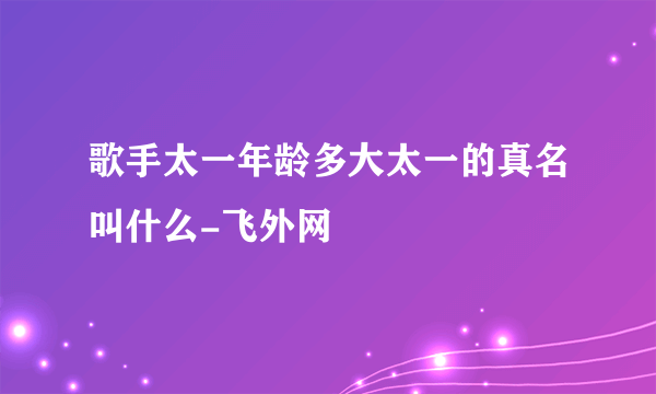 歌手太一年龄多大太一的真名叫什么-飞外网