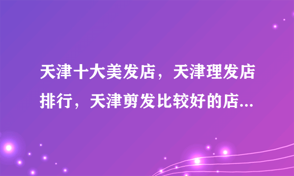 天津十大美发店，天津理发店排行，天津剪发比较好的店有哪些(2022)