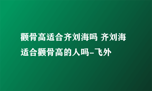 颧骨高适合齐刘海吗 齐刘海适合颧骨高的人吗-飞外