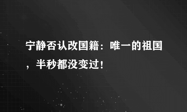 宁静否认改国籍：唯一的祖国，半秒都没变过！