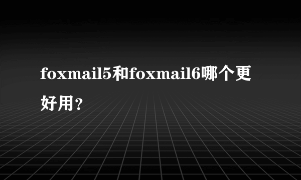 foxmail5和foxmail6哪个更好用？