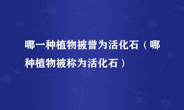 哪一种植物被誉为活化石（哪种植物被称为活化石）