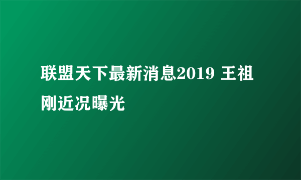 联盟天下最新消息2019 王祖刚近况曝光