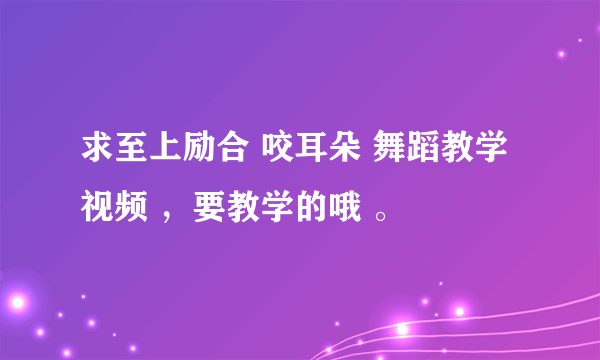 求至上励合 咬耳朵 舞蹈教学视频 ，要教学的哦 。