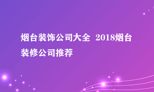 烟台装饰公司大全  2018烟台装修公司推荐