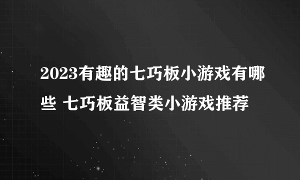 2023有趣的七巧板小游戏有哪些 七巧板益智类小游戏推荐