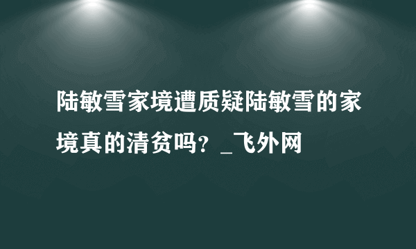 陆敏雪家境遭质疑陆敏雪的家境真的清贫吗？_飞外网