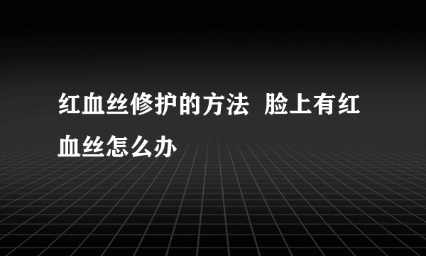 红血丝修护的方法  脸上有红血丝怎么办