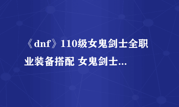 《dnf》110级女鬼剑士全职业装备搭配 女鬼剑士110级全职业装备选择