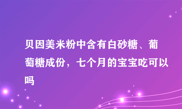 贝因美米粉中含有白砂糖、葡萄糖成份，七个月的宝宝吃可以吗