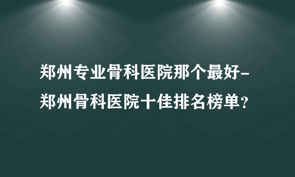 郑州专业骨科医院那个最好-郑州骨科医院十佳排名榜单？