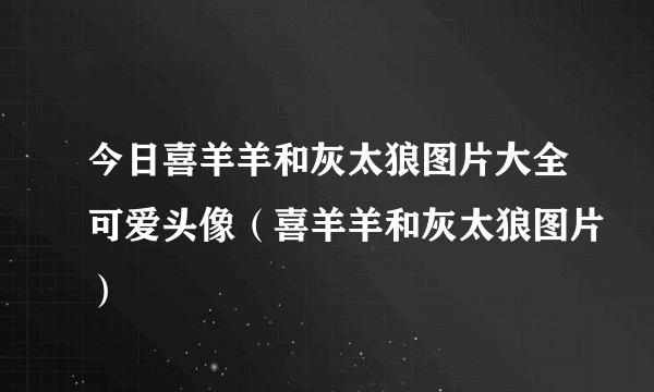 今日喜羊羊和灰太狼图片大全可爱头像（喜羊羊和灰太狼图片）