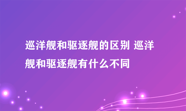 巡洋舰和驱逐舰的区别 巡洋舰和驱逐舰有什么不同