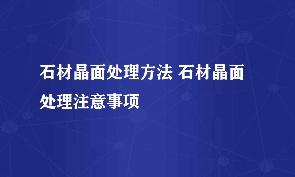 石材晶面处理方法 石材晶面处理注意事项