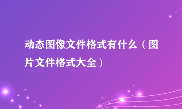 动态图像文件格式有什么（图片文件格式大全）