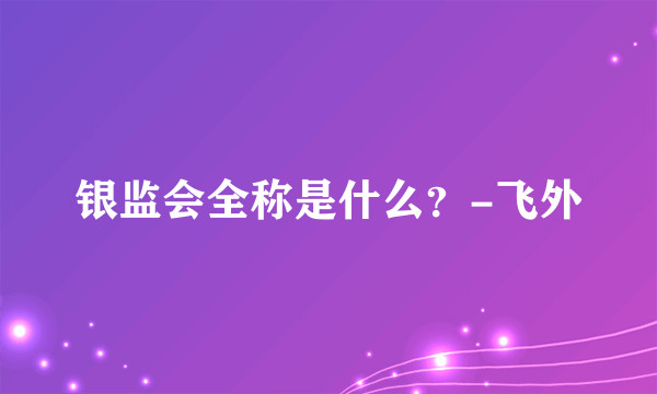 银监会全称是什么？-飞外