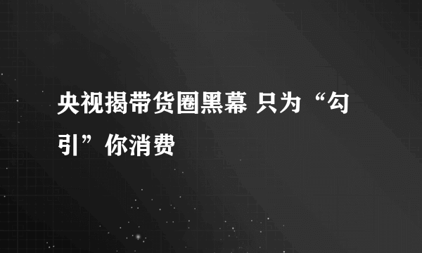 央视揭带货圈黑幕 只为“勾引”你消费