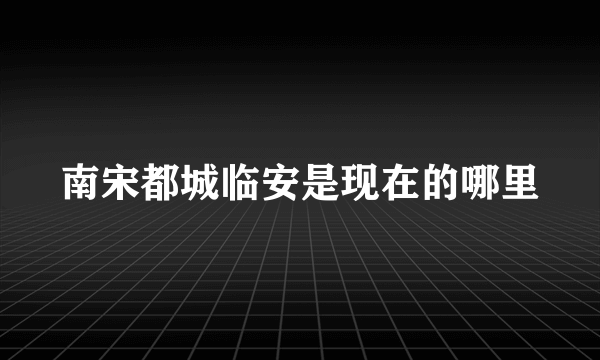 南宋都城临安是现在的哪里