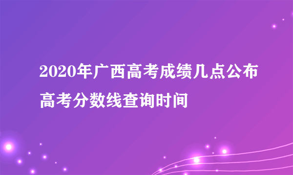 2020年广西高考成绩几点公布高考分数线查询时间