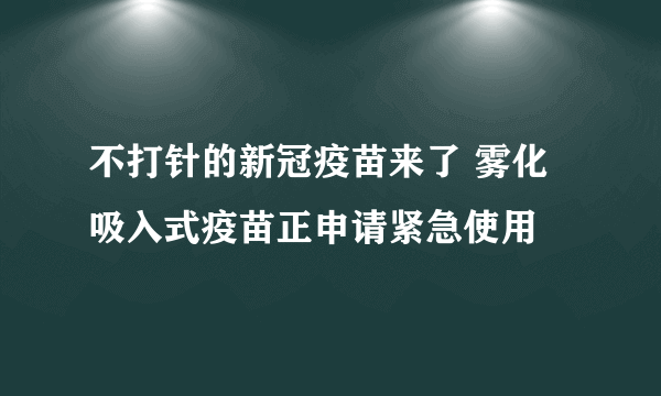 不打针的新冠疫苗来了 雾化吸入式疫苗正申请紧急使用