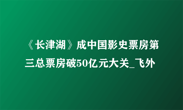 《长津湖》成中国影史票房第三总票房破50亿元大关_飞外