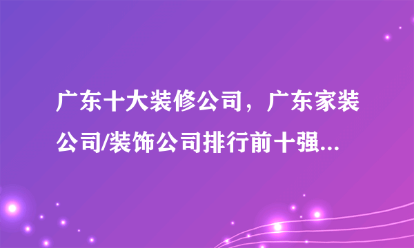 广东十大装修公司，广东家装公司/装饰公司排行前十强，广东装修公司哪家好