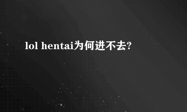 lol hentai为何进不去?