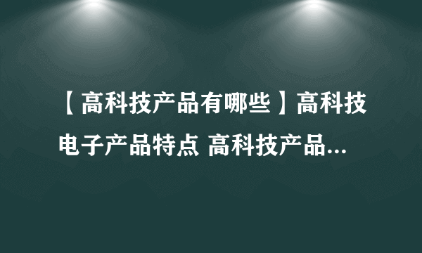 【高科技产品有哪些】高科技电子产品特点 高科技产品有哪些特点