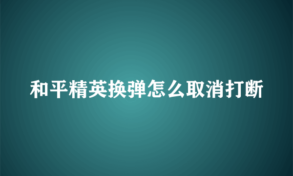 和平精英换弹怎么取消打断