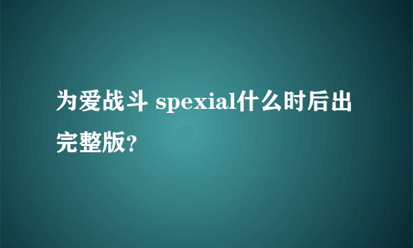 为爱战斗 spexial什么时后出完整版？