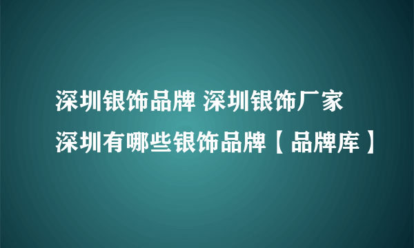 深圳银饰品牌 深圳银饰厂家 深圳有哪些银饰品牌【品牌库】