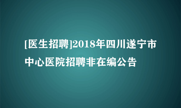 [医生招聘]2018年四川遂宁市中心医院招聘非在编公告