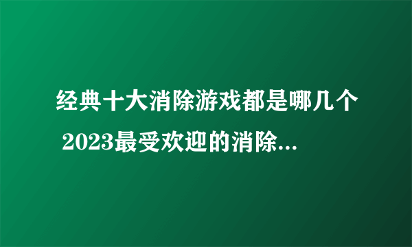 经典十大消除游戏都是哪几个 2023最受欢迎的消除类游戏合集