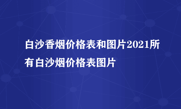 白沙香烟价格表和图片2021所有白沙烟价格表图片