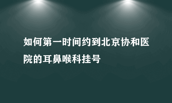 如何第一时间约到北京协和医院的耳鼻喉科挂号