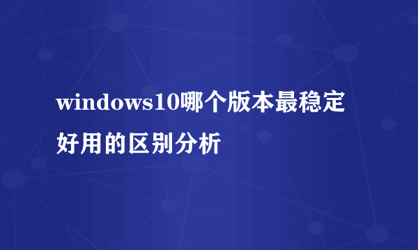 windows10哪个版本最稳定好用的区别分析