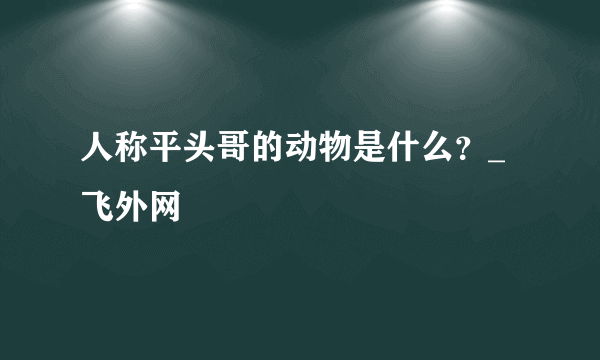 人称平头哥的动物是什么？_飞外网