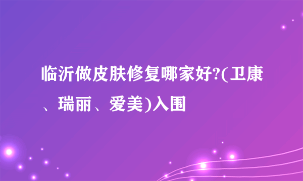 临沂做皮肤修复哪家好?(卫康、瑞丽、爱美)入围