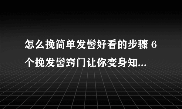 怎么挽简单发髻好看的步骤 6个挽发髻窍门让你变身知性女人_飞外网