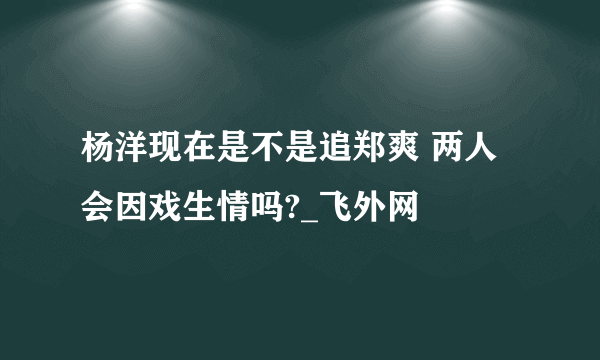 杨洋现在是不是追郑爽 两人会因戏生情吗?_飞外网