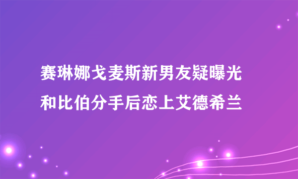 赛琳娜戈麦斯新男友疑曝光 和比伯分手后恋上艾德希兰