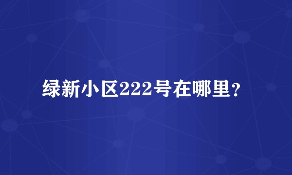 绿新小区222号在哪里？